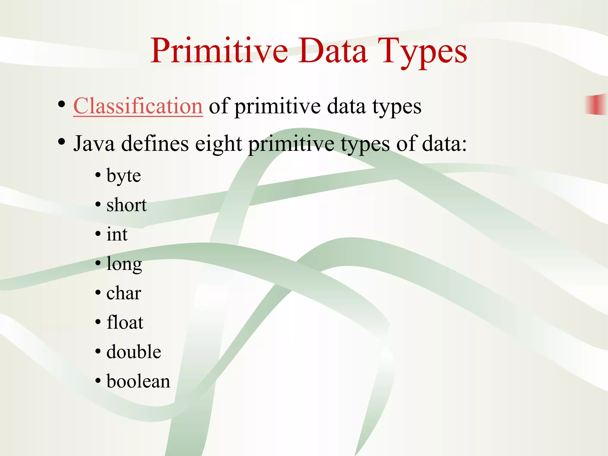 Primitive Data Types
• Classification of primitive data types
• Java defines eight primitive types of data:
• byte
• short
• int
• long
• char
• float
• double
• boolean
 