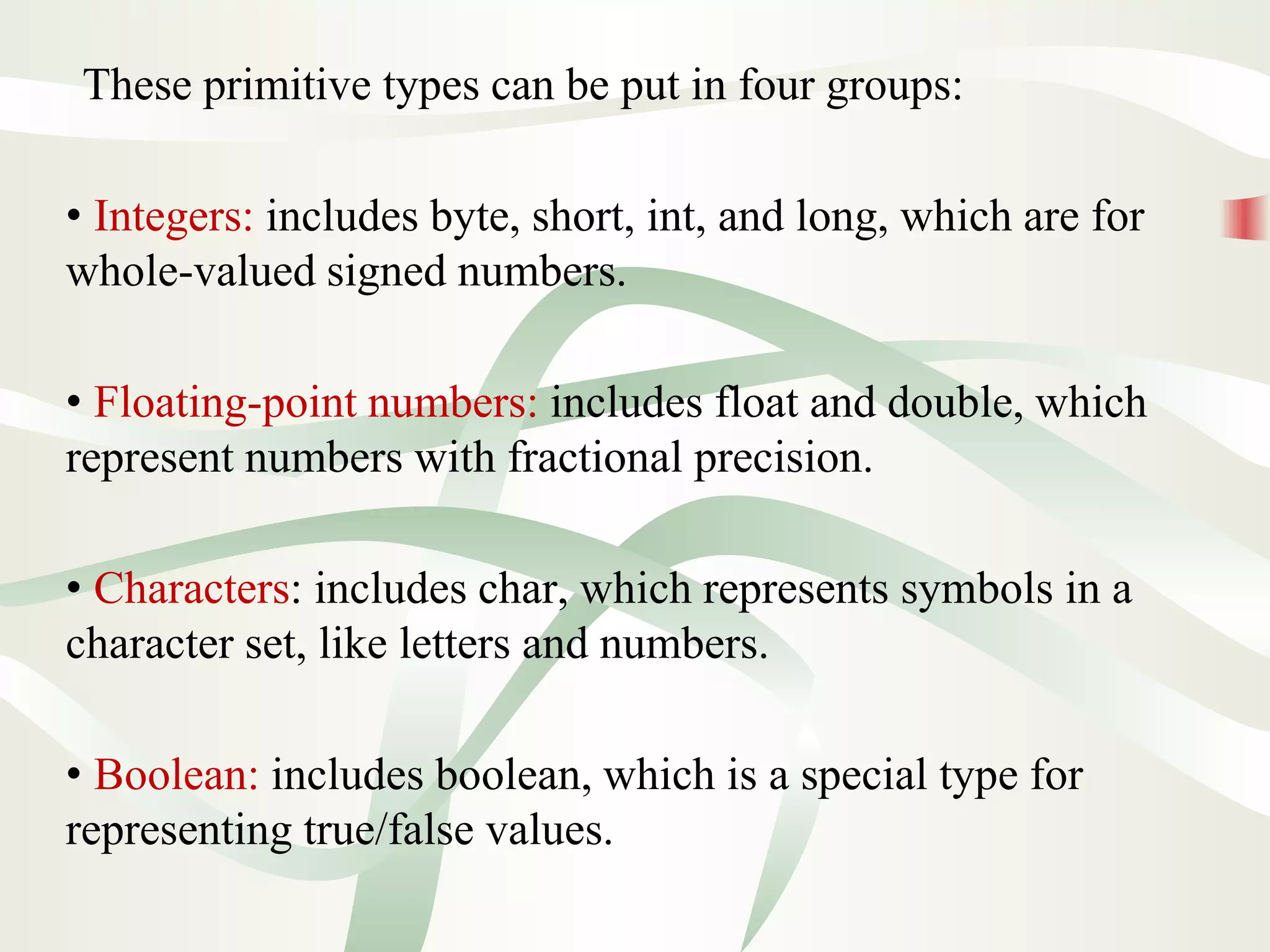These primitive types can be put in four groups:
• Integers: includes byte, short, int, and long, which are for
whole-valued signed numbers.
• Floating-point numbers: includes float and double, which
represent numbers with fractional precision.
• Characters: includes char, which represents symbols in a
character set, like letters and numbers.
• Boolean: includes boolean, which is a special type for
representing true/false values.
 
