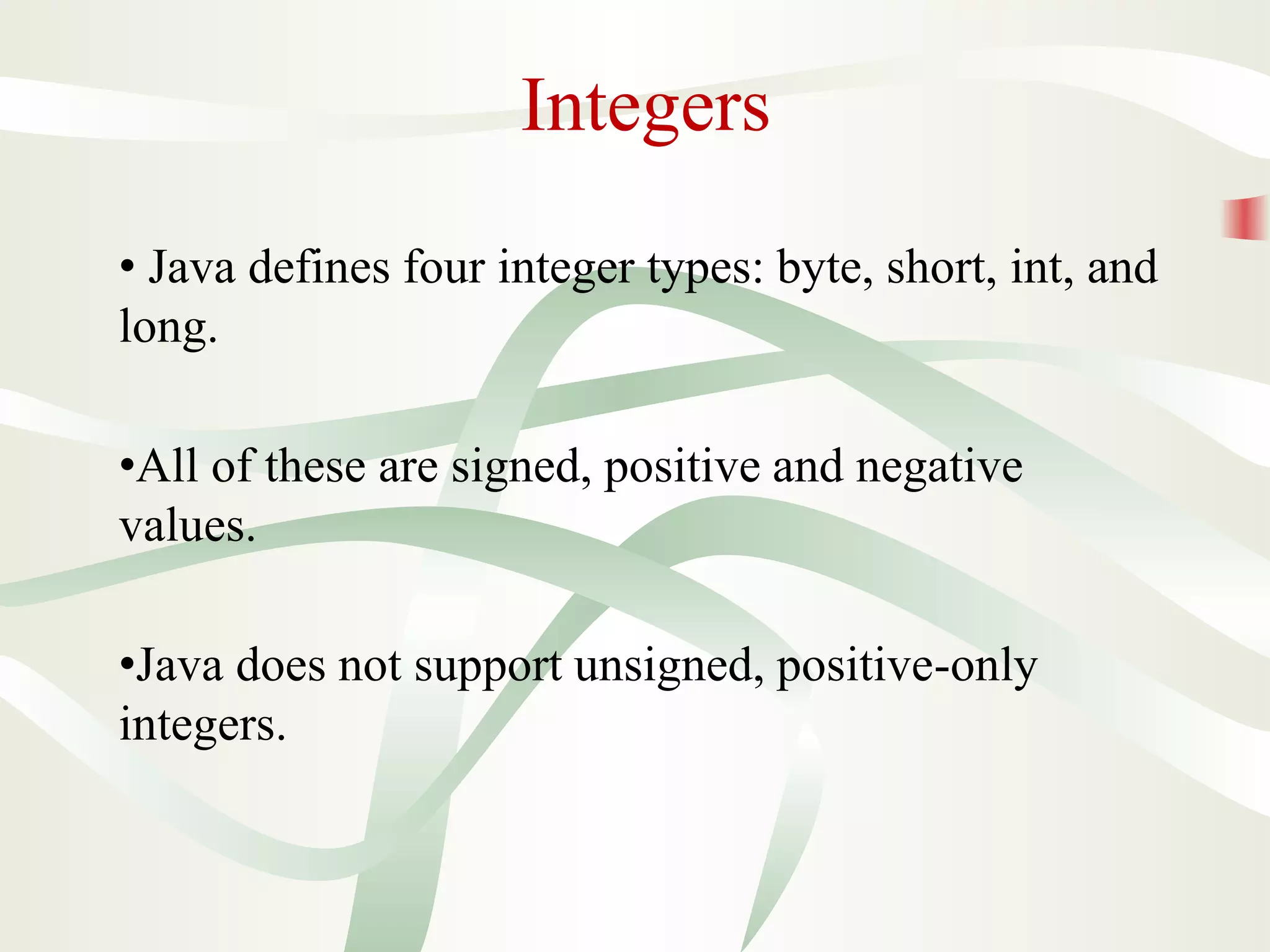 Integers
• Java defines four integer types: byte, short, int, and
long.
•All of these are signed, positive and negative
values.
•Java does not support unsigned, positive-only
integers.
 
