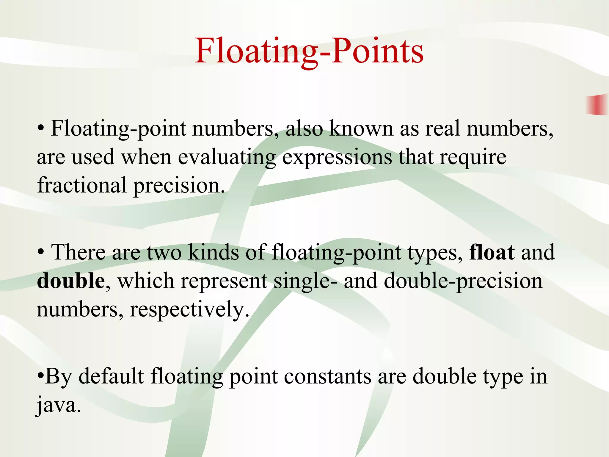 Floating-Points
• Floating-point numbers, also known as real numbers,
are used when evaluating expressions that require
fractional precision.
• There are two kinds of floating-point types, float and
double, which represent single- and double-precision
numbers, respectively.
•By default floating point constants are double type in
java.
 