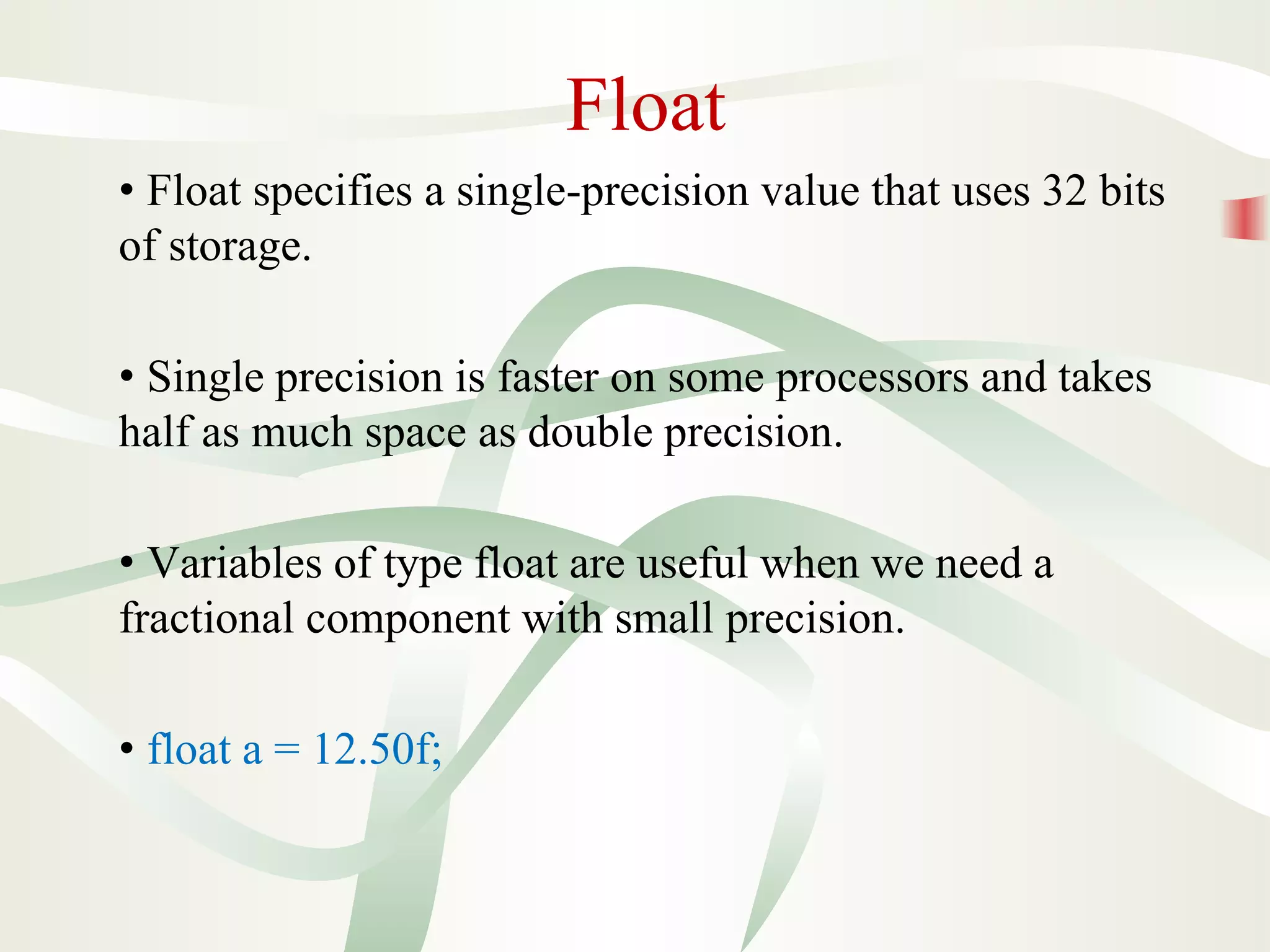 Float
• Float specifies a single-precision value that uses 32 bits
of storage.
• Single precision is faster on some processors and takes
half as much space as double precision.
• Variables of type float are useful when we need a
fractional component with small precision.
• float a = 12.50f;
 