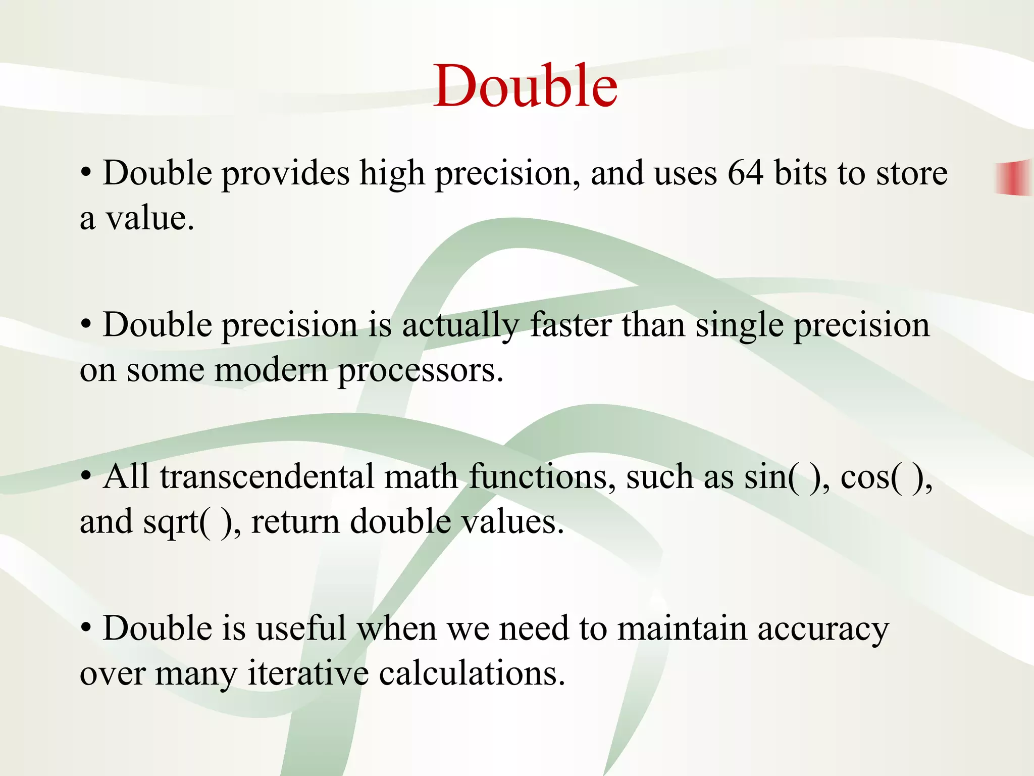 Double
• Double provides high precision, and uses 64 bits to store
a value.
• Double precision is actually faster than single precision
on some modern processors.
• All transcendental math functions, such as sin( ), cos( ),
and sqrt( ), return double values.
• Double is useful when we need to maintain accuracy
over many iterative calculations.
 