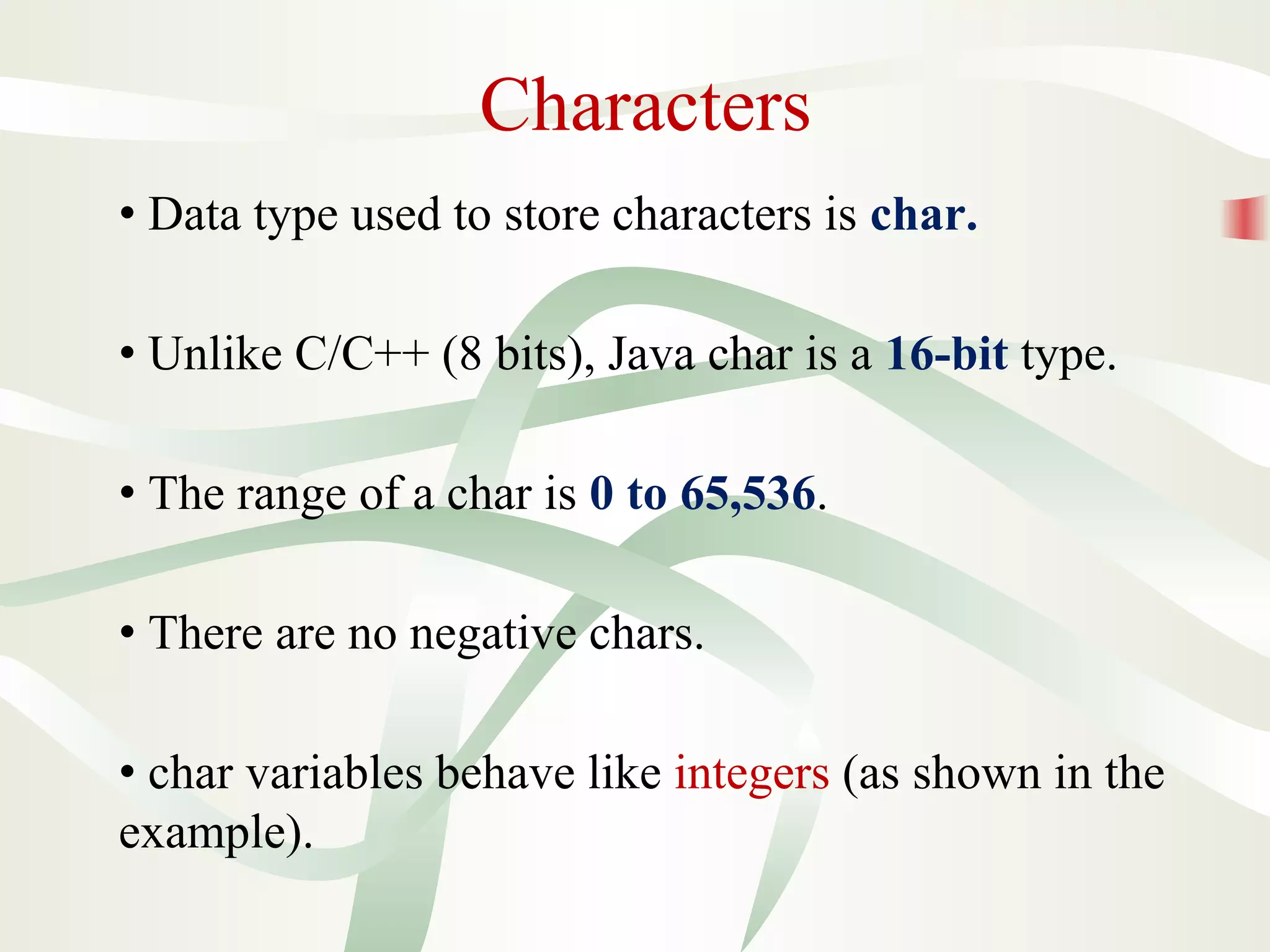 Characters
• Data type used to store characters is char.
• Unlike C/C++ (8 bits), Java char is a 16-bit type.
• The range of a char is 0 to 65,536.
• There are no negative chars.
• char variables behave like integers (as shown in the
example).
 