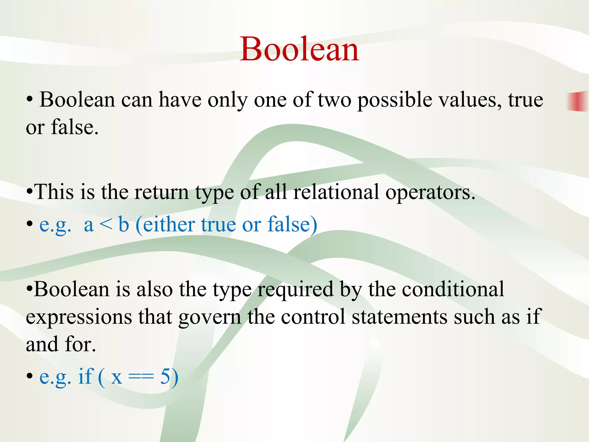 Boolean
• Boolean can have only one of two possible values, true
or false.
•This is the return type of all relational operators.
• e.g. a < b (either true or false)
•Boolean is also the type required by the conditional
expressions that govern the control statements such as if
and for.
• e.g. if ( x == 5)
 