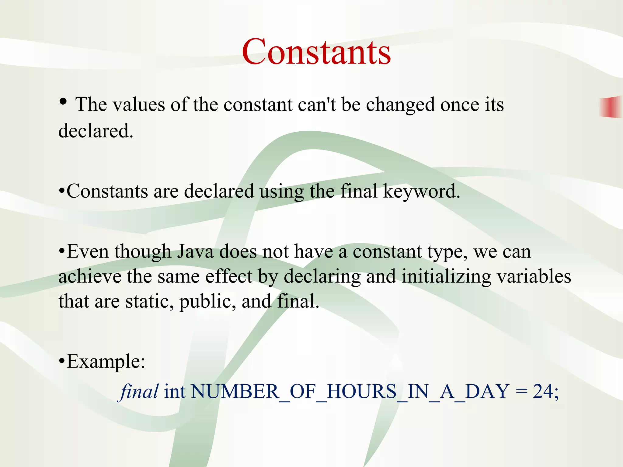 Constants
• The values of the constant can't be changed once its
declared.
•Constants are declared using the final keyword.
•Even though Java does not have a constant type, we can
achieve the same effect by declaring and initializing variables
that are static, public, and final.
•Example:
final int NUMBER_OF_HOURS_IN_A_DAY = 24;
 