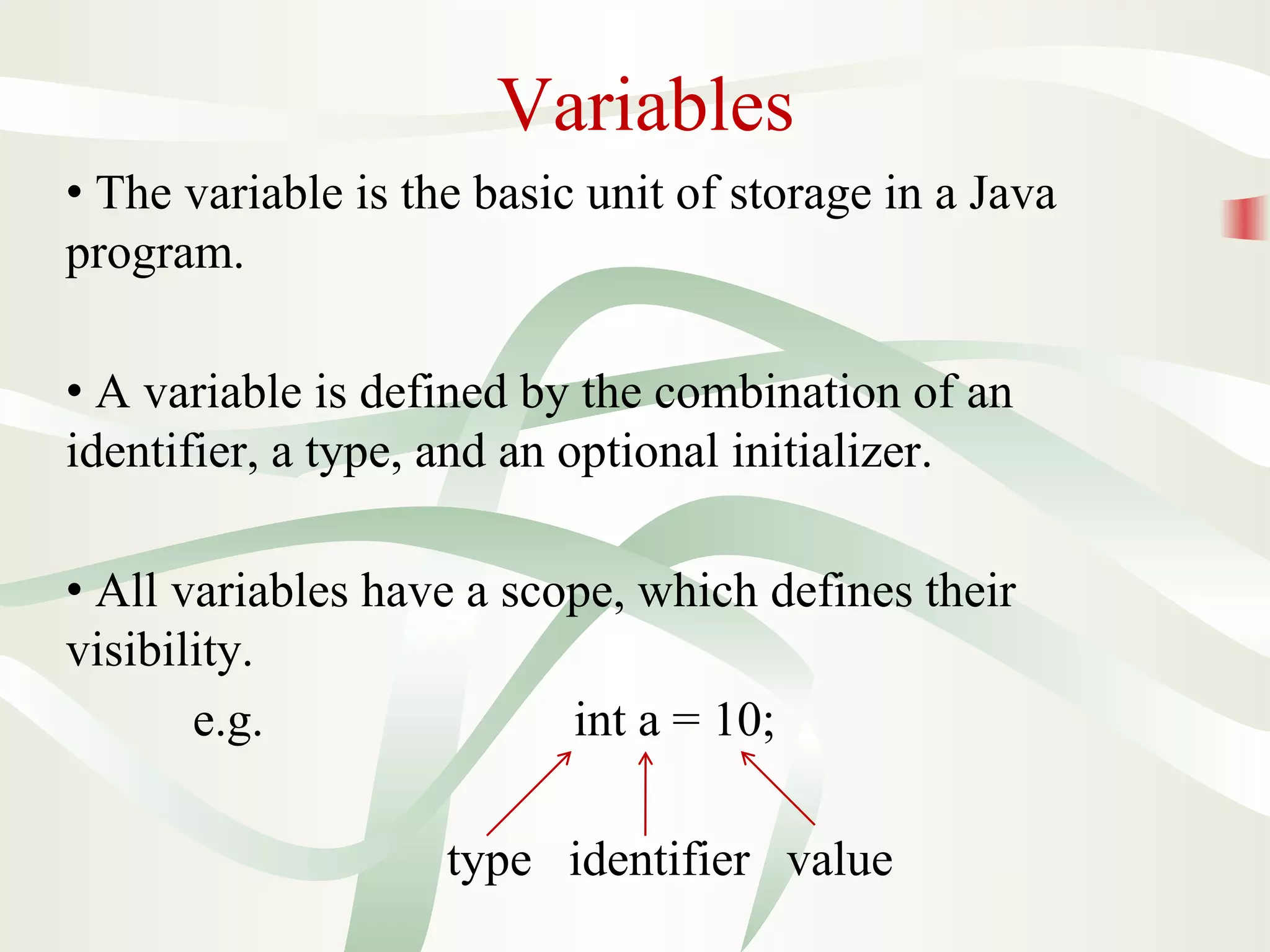 Variables
• The variable is the basic unit of storage in a Java
program.
• A variable is defined by the combination of an
identifier, a type, and an optional initializer.
• All variables have a scope, which defines their
visibility.
e.g. int a = 10;
type identifier value
 