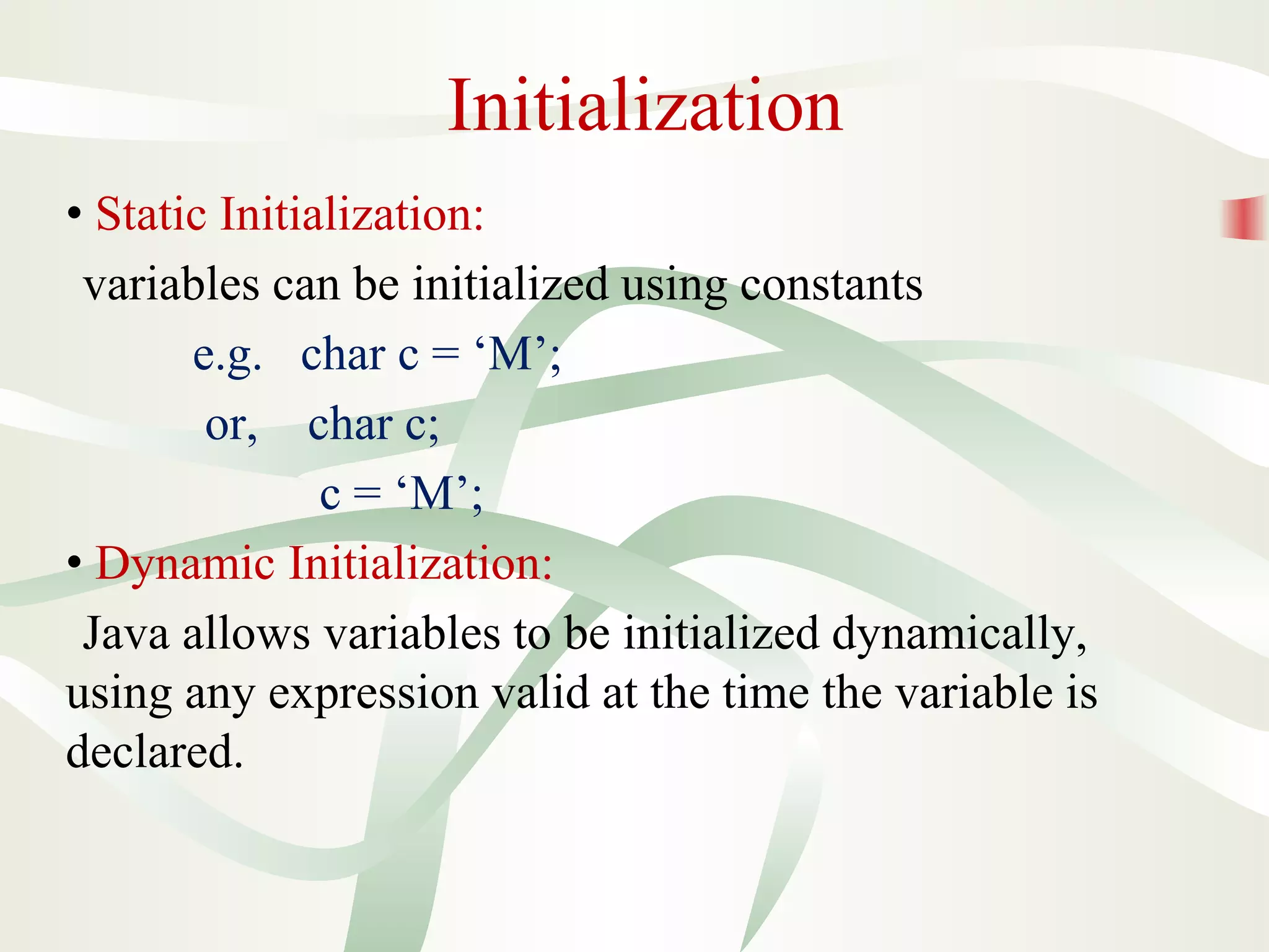 Initialization
• Static Initialization:
variables can be initialized using constants
e.g. char c = ‘M’;
or, char c;
c = ‘M’;
• Dynamic Initialization:
Java allows variables to be initialized dynamically,
using any expression valid at the time the variable is
declared.
 