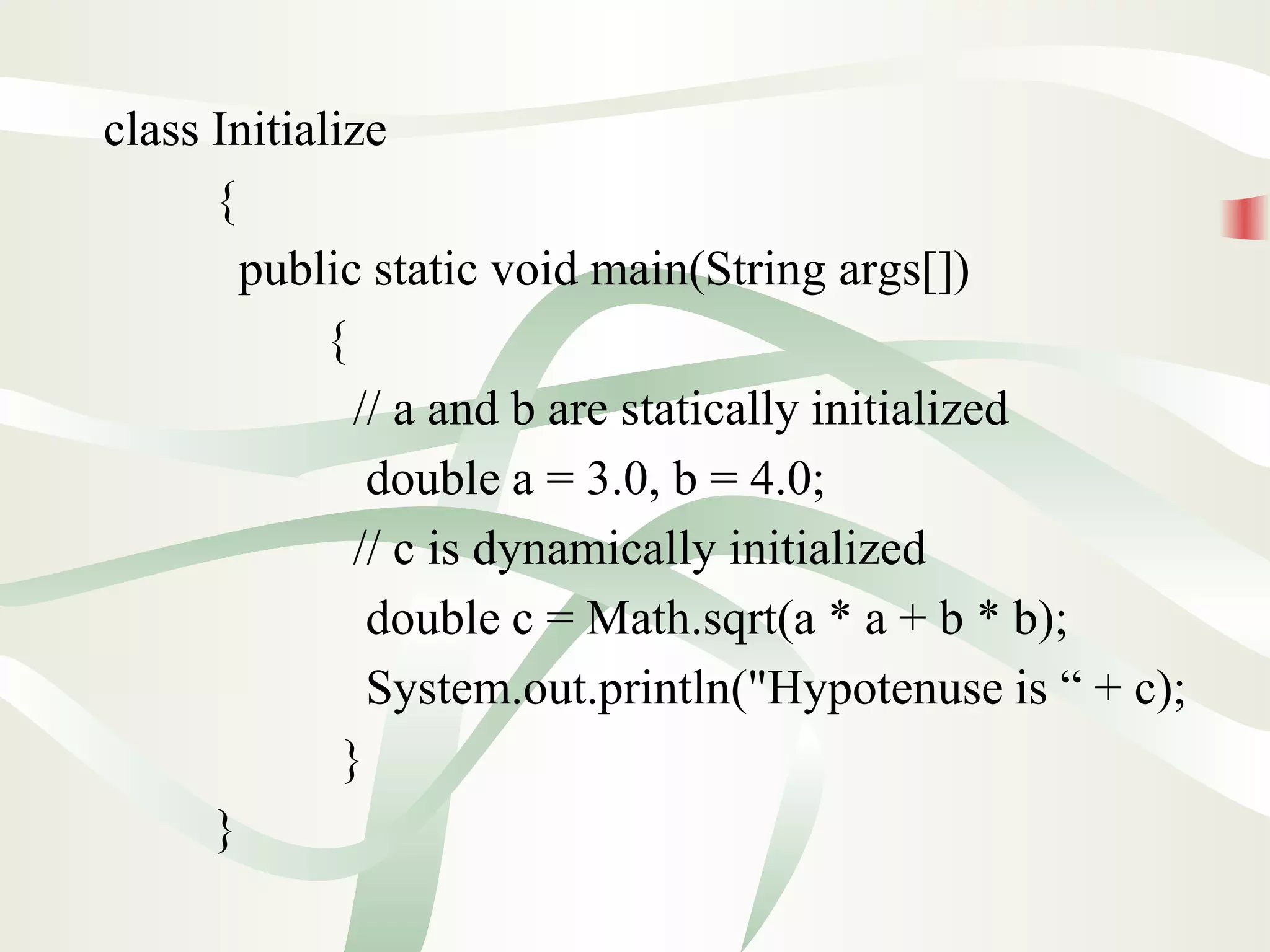 class Initialize
{
public static void main(String args[])
{
// a and b are statically initialized
double a = 3.0, b = 4.0;
// c is dynamically initialized
double c = Math.sqrt(a * a + b * b);
System.out.println("Hypotenuse is “ + c);
}
}
 