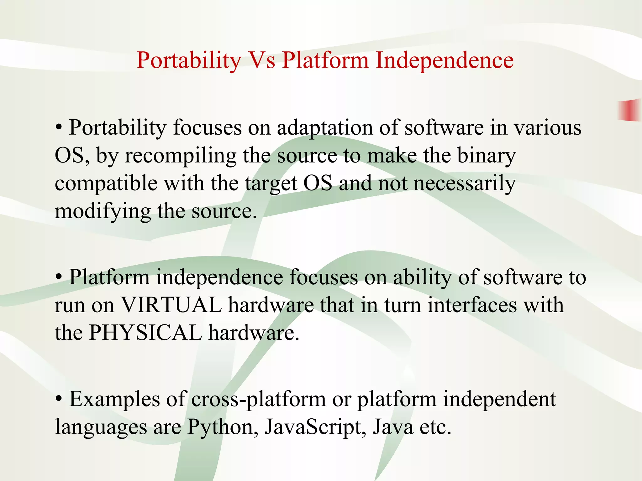 Portability Vs Platform Independence
• Portability focuses on adaptation of software in various
OS, by recompiling the source to make the binary
compatible with the target OS and not necessarily
modifying the source.
• Platform independence focuses on ability of software to
run on VIRTUAL hardware that in turn interfaces with
the PHYSICAL hardware.
• Examples of cross-platform or platform independent
languages are Python, JavaScript, Java etc.
 
