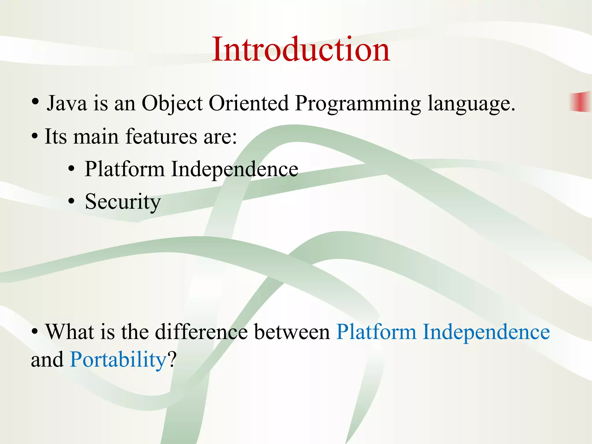 Introduction
• Java is an Object Oriented Programming language.
• Its main features are:
• Platform Independence
• Security
• What is the difference between Platform Independence
and Portability?
 