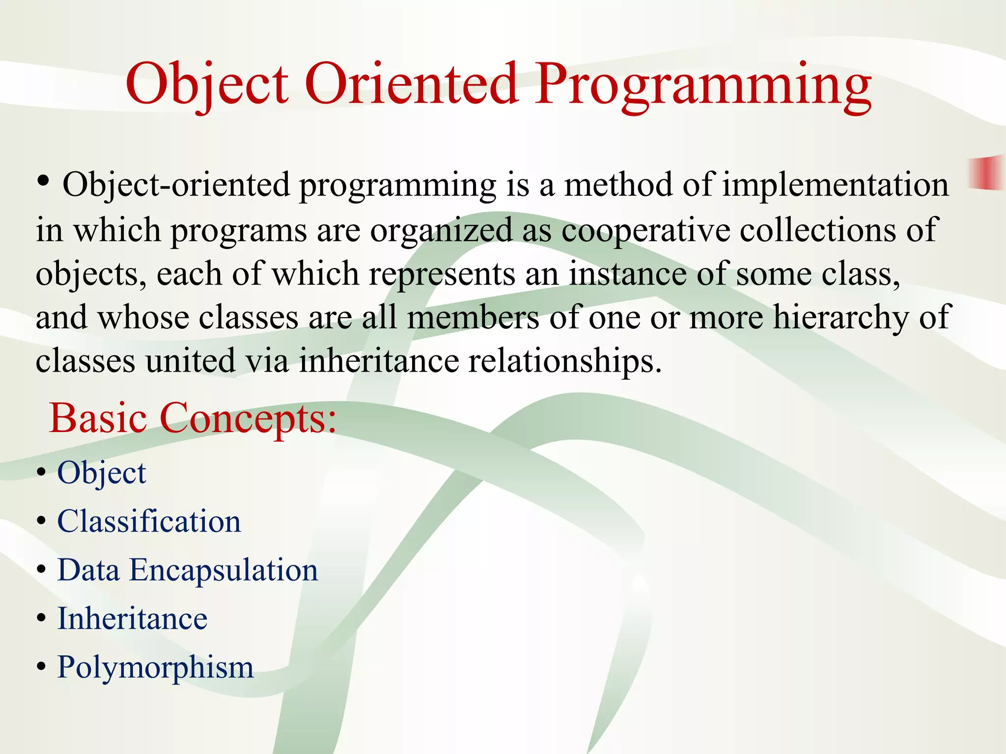 Object Oriented Programming
• Object-oriented programming is a method of implementation
in which programs are organized as cooperative collections of
objects, each of which represents an instance of some class,
and whose classes are all members of one or more hierarchy of
classes united via inheritance relationships.
Basic Concepts:
• Object
• Classification
• Data Encapsulation
• Inheritance
• Polymorphism
 