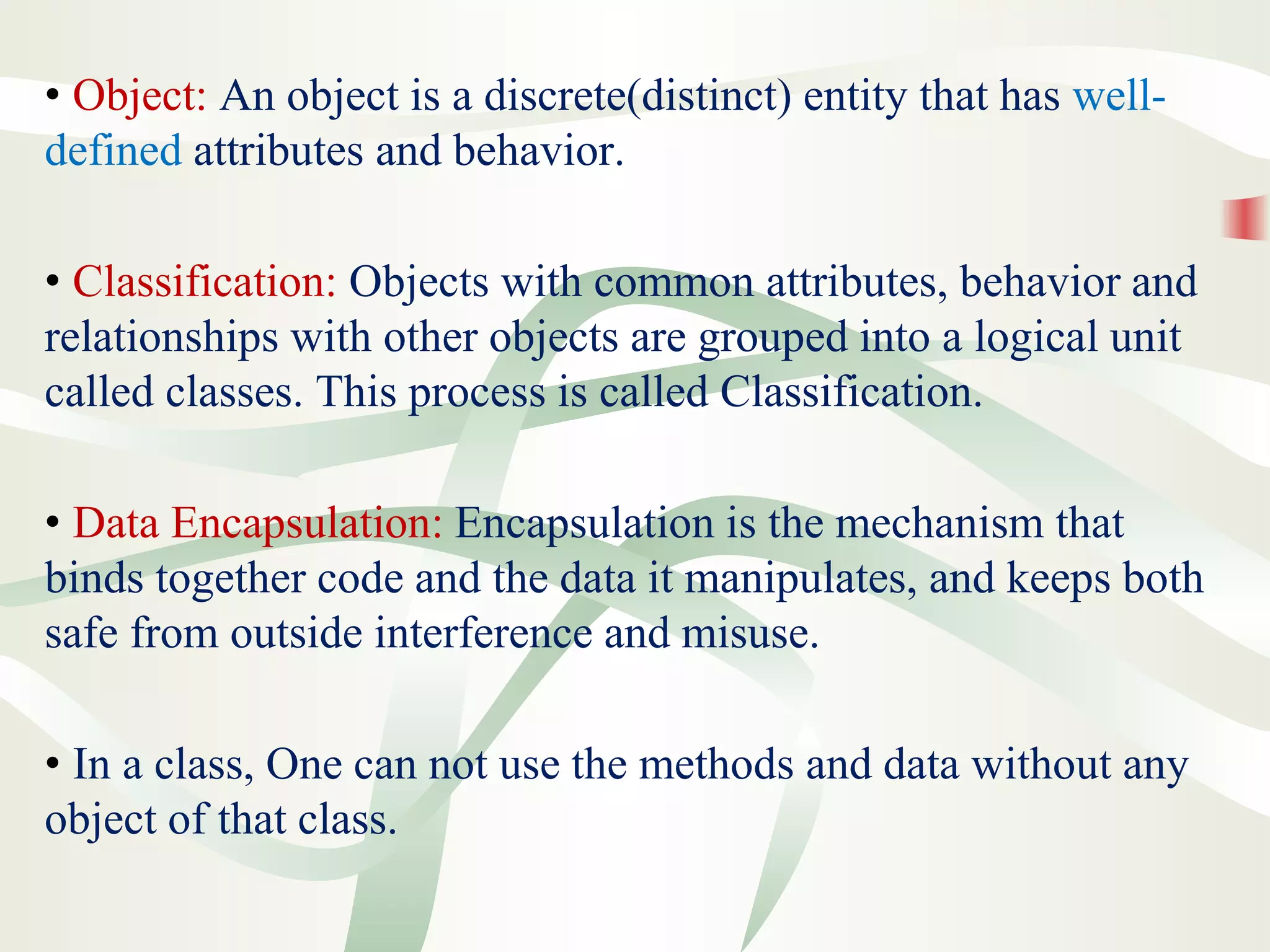 • Object: An object is a discrete(distinct) entity that has well-
defined attributes and behavior.
• Classification: Objects with common attributes, behavior and
relationships with other objects are grouped into a logical unit
called classes. This process is called Classification.
• Data Encapsulation: Encapsulation is the mechanism that
binds together code and the data it manipulates, and keeps both
safe from outside interference and misuse.
• In a class, One can not use the methods and data without any
object of that class.
 