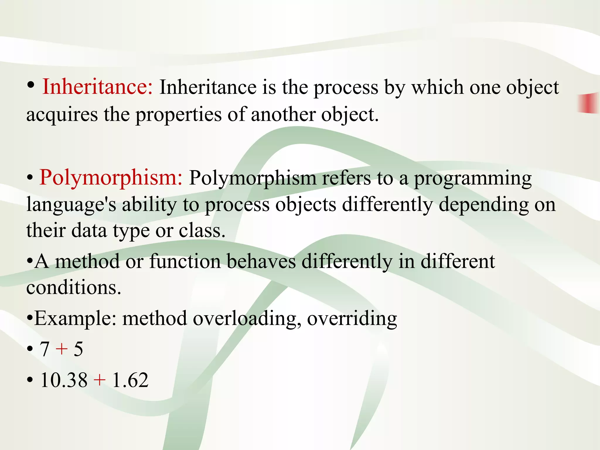 • Inheritance: Inheritance is the process by which one object
acquires the properties of another object.
• Polymorphism: Polymorphism refers to a programming
language's ability to process objects differently depending on
their data type or class.
•A method or function behaves differently in different
conditions.
•Example: method overloading, overriding
• 7 + 5
• 10.38 + 1.62
 