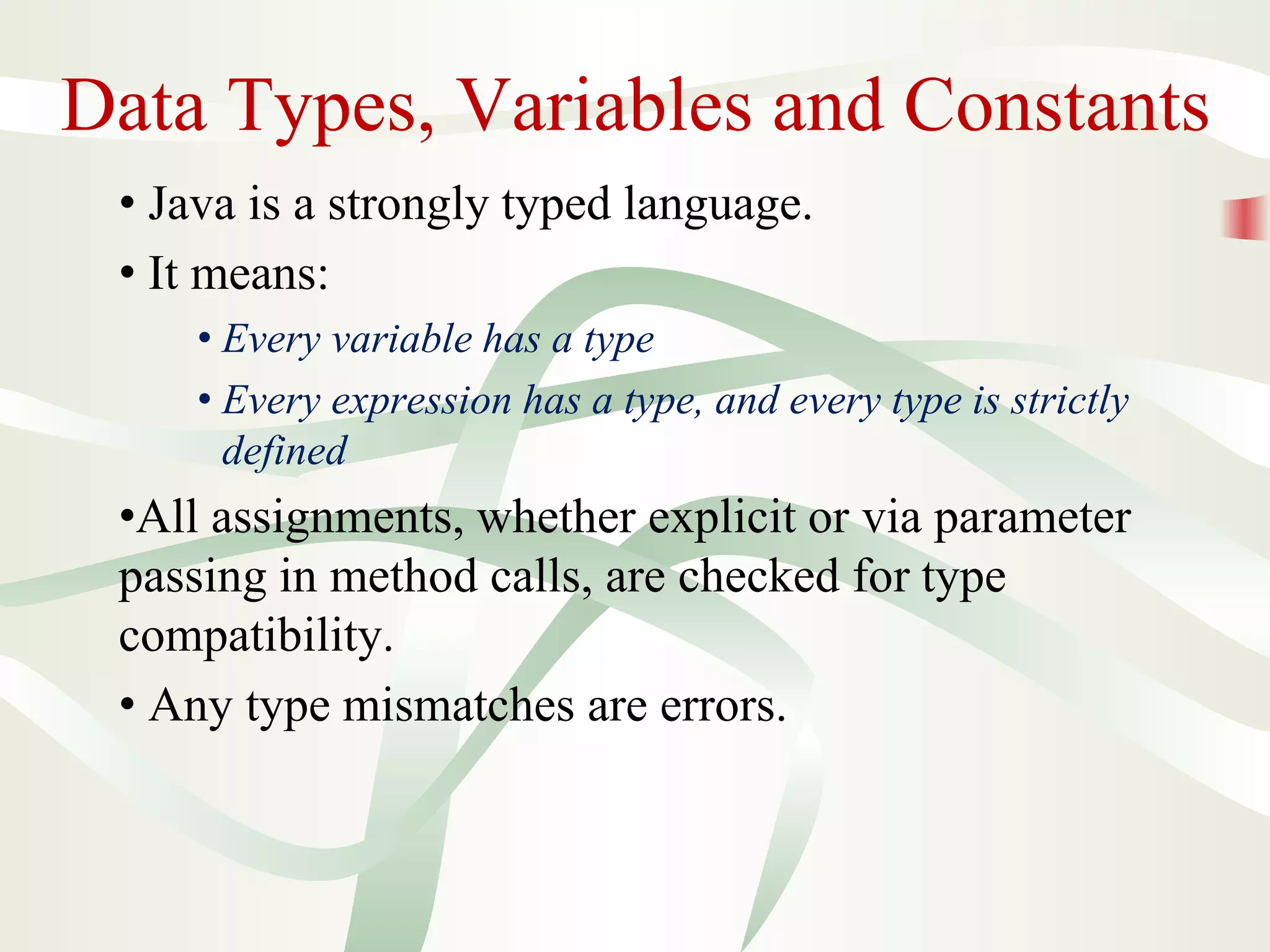 Data Types, Variables and Constants
• Java is a strongly typed language.
• It means:
• Every variable has a type
• Every expression has a type, and every type is strictly
defined
•All assignments, whether explicit or via parameter
passing in method calls, are checked for type
compatibility.
• Any type mismatches are errors.
 