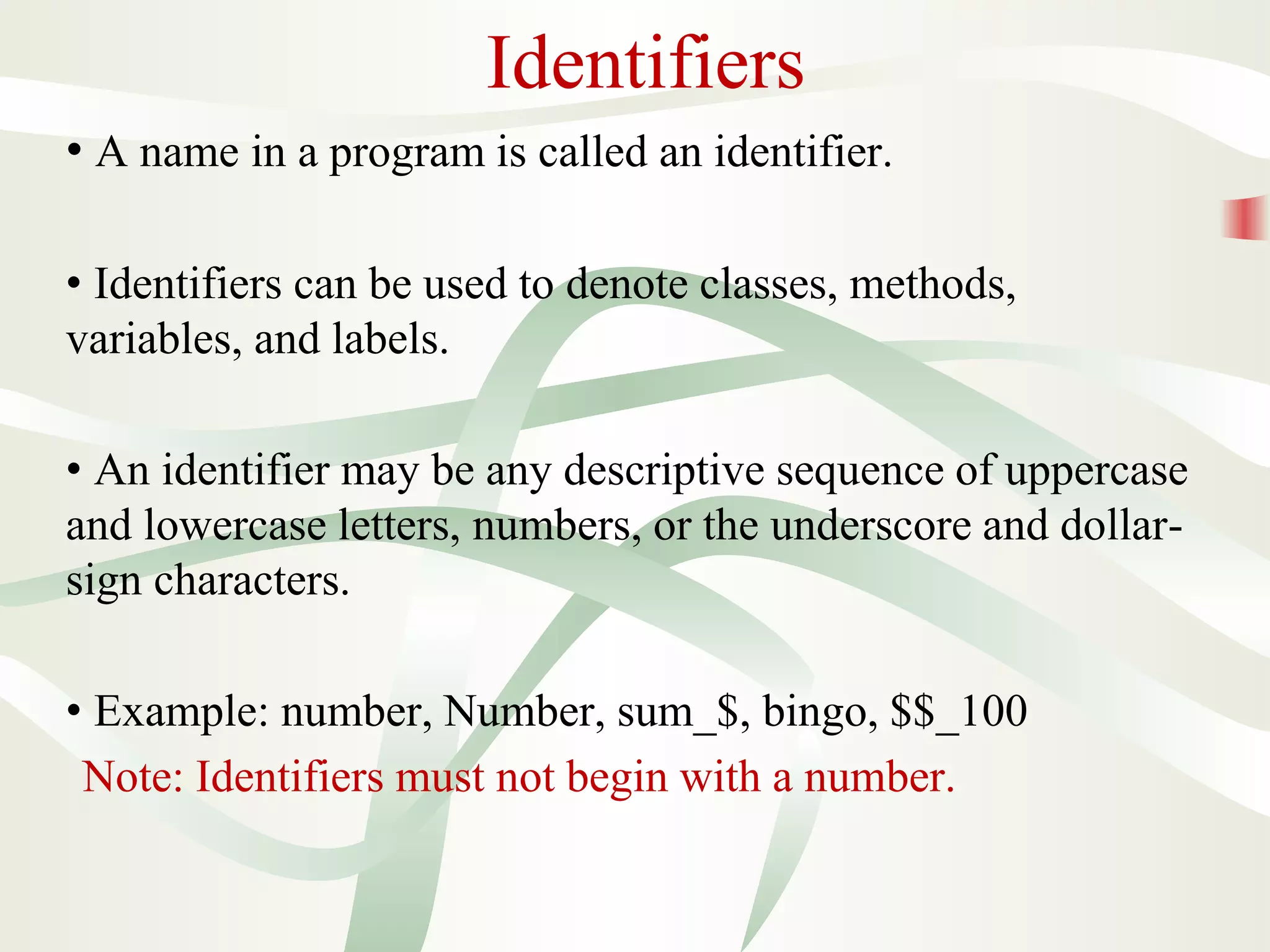 Identifiers
• A name in a program is called an identifier.
• Identifiers can be used to denote classes, methods,
variables, and labels.
• An identifier may be any descriptive sequence of uppercase
and lowercase letters, numbers, or the underscore and dollar-
sign characters.
• Example: number, Number, sum_$, bingo, $$_100
Note: Identifiers must not begin with a number.
 