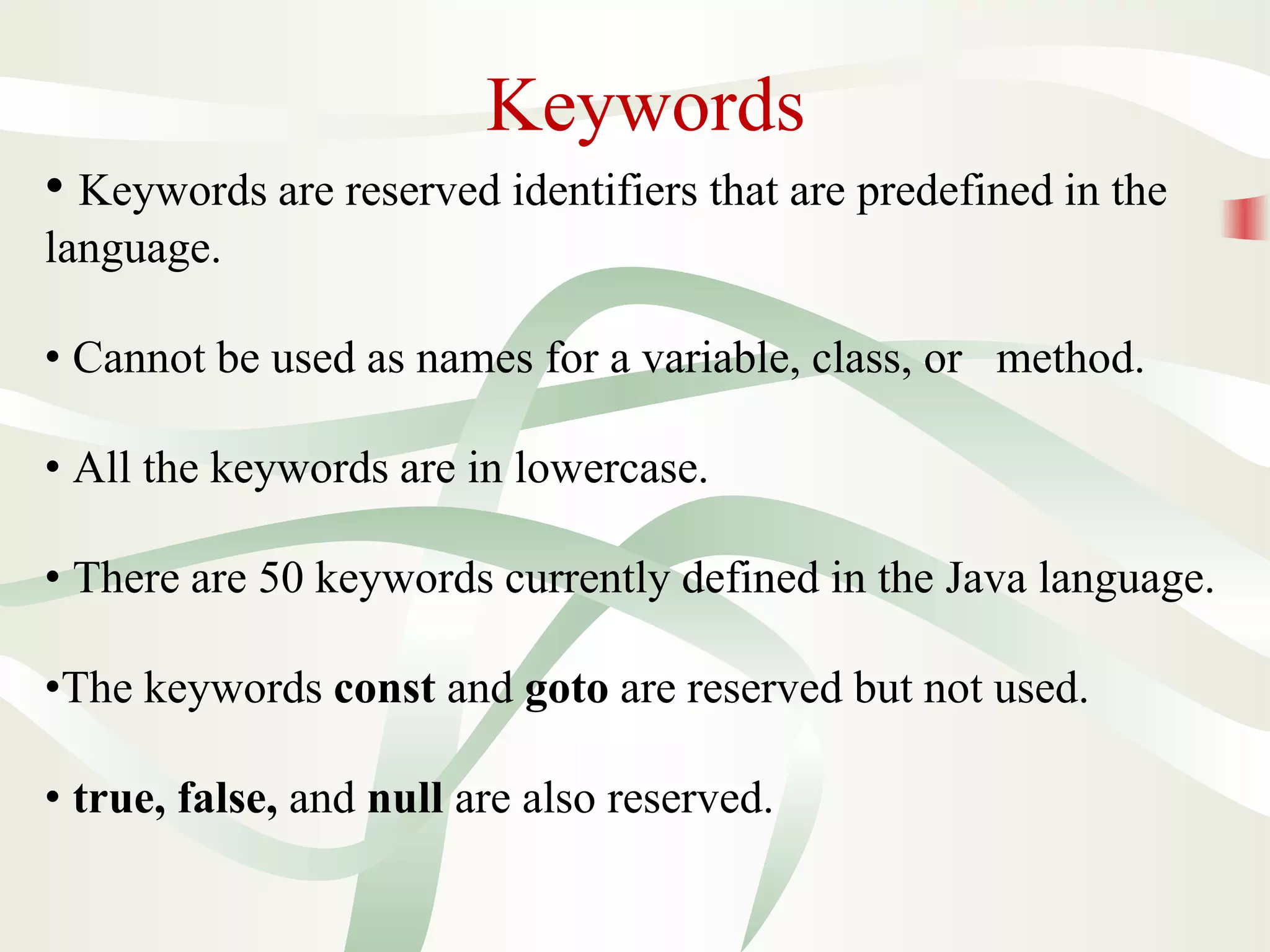 Keywords
• Keywords are reserved identifiers that are predefined in the
language.
• Cannot be used as names for a variable, class, or method.
• All the keywords are in lowercase.
• There are 50 keywords currently defined in the Java language.
•The keywords const and goto are reserved but not used.
• true, false, and null are also reserved.
 