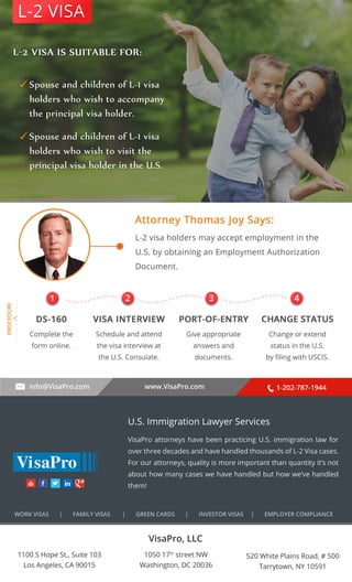 L-2 VISA 
. . . . . . . . . . 
1 2 3 4 
info@VisaPro.com www.VisaPro.com 1-202-787-1944 
VisaPro, LLC 
1050 17th street NW 
Washington, DC 20036 
520 White Plains Road, # 500 
Tarrytown, NY 10591 
1100 S Hope St., Suite 103 
Los Angeles, CA 90015 
U.S. Immigration Lawyer Services 
VisaPro attorneys have been practicing U.S. immigration law for 
over three decades and have handled thousands of L-2 Visa cases. 
For our attorneys, quality is more important than quantity it’s not 
about how many cases we have handled but how we’ve handled 
them! 
WORK VISAS | FAMILY VISAS | GREEN CARDS | INVESTOR VISAS | EMPLOYER COMPLIANCE 
