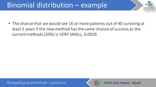 Binomial	distribution	– example
Demystifying statistics! – Lecture 2 SBCM, Joint Program – RiyadhSBCM, Joint Program – Riyadh
• The	chance	that	we	would	see	16	or	more	patients	out	of	40	surviving	at	
least	5	years	if	the	new	method	has	the	same	chance	of	success	as	the	
current	methods	(20%)	is	VERY	SMALL,	0.0029.
 