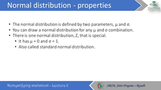 Normal	distribution	- properties
Demystifying statistics! – Lecture 2 SBCM, Joint Program – RiyadhSBCM, Joint Program – Riyadh
• The	normal	distribution	is	defined	by	two	parameters,	μ	and	σ.	
• You	can	draw	a	normal	distribution	for	any	μ	and	σ	combination.		
• There	is	one	normal	distribution,	Z,	that	is	special.	
• It	has	μ	=	0	and	σ	=	1.
• Also	called	standard	normal	distribution.	
 
