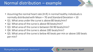 Normal	distribution	– example
Demystifying statistics! – Lecture 2 SBCM, Joint Program – RiyadhSBCM, Joint Program – Riyadh
• Assuming	the	normal	heart	rate	(H.R)	in	normal	healthy	individuals	is	
normally	distributed	with	Mean	=	70	and	Standard	Deviation	=	10
• Q1.	What	area	under	the	curve	is	above	80	beats/min?
• Q2.	What	area	of	the	curve	is	above	90	beats/min?
• Q3.	What	area	of	the	curve	is	between	50-90	beats/min?	
• Q4.	What	area	of	the	curve	is	above	100	beats/min?
• Q5.	What	area	of	the	curve	is	below	40	beats	per	min	or	above	100	beats	
per	min?
 