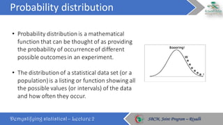 Probability	distribution
Demystifying statistics! – Lecture 2 SBCM, Joint Program – RiyadhSBCM, Joint Program – Riyadh
• Probability	distribution	is	a	mathematical	
function	that	can	be	thought	of	as	providing	
the	probability	of	occurrence	of	different	
possible	outcomes	in	an	experiment.
• The	distribution	of	a	statistical	data	set	(or	a	
population)	is	a	listing	or	function	showing	all	
the	possible	values	(or	intervals)	of	the	data	
and	how	often	they	occur.
 