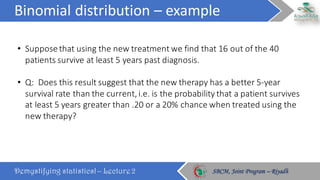 Binomial	distribution	– example
Demystifying statistics! – Lecture 2 SBCM, Joint Program – RiyadhSBCM, Joint Program – Riyadh
• Suppose	that	using	the	new	treatment	we	find	that	16	out	of	the	40	
patients	survive	at	least	5	years	past	diagnosis.
• Q:		Does	this	result	suggest	that	the	new	therapy	has	a	better	5-year	
survival	rate	than	the	current,	i.e.	is	the	probability	that	a	patient	survives	
at	least	5	years	greater	than	.20	or	a	20%	chance	when	treated	using	the	
new	therapy?
 
