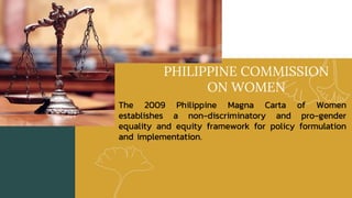 PHILIPPINE COMMISSION
ON WOMEN
The 2009 Philippine Magna Carta of Women
establishes a non-discriminatory and pro-gender
equality and equity framework for policy formulation
and implementation.
 
