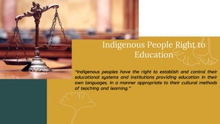 Indigenous People Right to
Education
“Indigenous peoples have the right to establish and control their
educational systems and institutions providing education in their
own languages, in a manner appropriate to their cultural methods
of teaching and learning.”
 