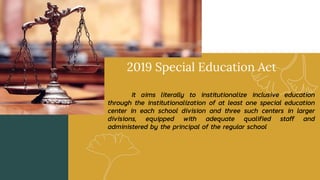2019 Special Education Act
It aims literally to institutionalize inclusive education
through the institutionalization of at least one special education
center in each school division and three such centers in larger
divisions, equipped with adequate qualified staff and
administered by the principal of the regular school
 