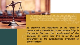 The 1983 Act to Enhance the Mobility of Disabled Persons
by Requiring Certain Buildings, Institutions, Establishments
and Public Utilities to install Facilities and Other Devices
to promote the realization of the rights of
persons with disabilities to participate fully in
the social life and the development of the
societies in which they live in for the full
enjoyment of the opportunities available to
other citizens
 