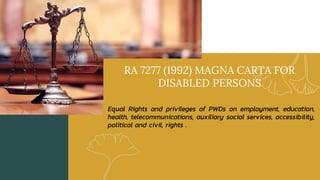 RA 7277 (1992) MAGNA CARTA FOR
DISABLED PERSONS
Equal Rights and privileges of PWDs on employment, education,
health, telecommunications, auxiliary social services, accessibility,
political and civil, rights .
 