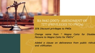 RA 9442 (2007)- AMENDMENT OF
7277 (PRIVILEGES TO PWDs)
20% Discount privileges to PWDs
Change name from “ Magna Carta for Disabled
Persons to Magna Carta for PWD’s”
Added a clause on deliverance from public ridicul
and vilification.
 