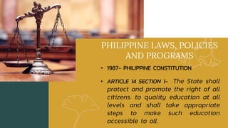 PHILIPPINE LAWS, POLICIES
AND PROGRAMS
• 1987- PHILIPPINE CONSTITUTION
• ARTICLE 14 SECTION 1- The State shall
protect and promote the right of all
citizens. to quality education at all
levels and shall take appropriate
steps to make such education
accessible to all.
 