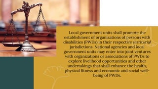 Local government units shall promote the
establishment of organizations of persons with
disabilities (PWDs) in their respective territorial
jurisdictions. National agencies and local
government units may enter into joint ventures
with organizations or associations of PWDs to
explore livelihood opportunities and other
undertakings that shall enhance the health,
physical fitness and economic and social well-
being of PWDs.
 