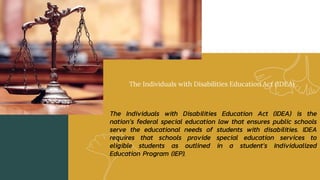The Individuals with Disabilities Education Act (IDEA)
The Individuals with Disabilities Education Act (IDEA) is the
nation’s federal special education law that ensures public schools
serve the educational needs of students with disabilities. IDEA
requires that schools provide special education services to
eligible students as outlined in a student’s Individualized
Education Program (IEP).
 