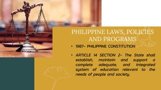 PHILIPPINE LAWS, POLICIES
AND PROGRAMS
• 1987- PHILIPPINE CONSTITUTION
• ARTICLE 14 SECTION 2- The State shall
establish, maintain and support a
complete adequate, and integrated
system of education relevant to the
needs of people and society.
 