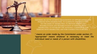 BAHAMAS-AN ACf TO ACHIEVE EQUAUSATION OF OPPORTUNITIES FOR
PERSONS WITH DJSABDILITIES; TO ELIMINATE DISCRIMINATION
ON THE BASIS OF DISABILITlES; TO PROVIDE RIGHTS AND
REHABILITATION AND REHABILITATION OF PERSONS WITH
DISABILITIES; TO ESTABLISH THE NATIONAL COMMISSION FOR
PERSONS WITH DISABILITIES; AND FOR CONNECCTED PURPOSES. )
" means an order made by the Commission under section 27;
"appropriate" means whatever is necessary to meet the
individual need or needs of a person with disabilities;
 