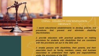 CHINA- DISABILITY DISCRIMINATION
ORDINACE
1. assist educational establishments to develop policies and
procedures that prevent and eliminate disability
discrimination;
2. provide educators with practical guidance on making
provisions for students with disabilities that are consistent
with the provisions set out in the DDO; and
3. enable persons with disabilities, their parents, and their
associates (such as family members, carers, and business
associates) to understand their rights and responsibilities
under the provisions of the DDO.
 