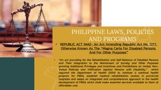 PHILIPPINE LAWS, POLICIES
AND PROGRAMS
• REPUBLIC ACT 9442- An Act Amending Republic Act No. 7277,
Otherwise Known As The “Magna Carta For Disabled Persons,
And For Other Purposes”
• “An act providing for the Rehabilitation and Self-Reliance of Disabled Persons
and Their Integration to the Mainstream of Society and Other Purposes
granting Additional Privileges and Incentives and Prohibitions on Verbal, Non-
Verbal Ridicule and Vilification Against Persons with Disability,” which
required the Department of Health (DOH) to institute a national health
program for PWDs, establish medical rehabilitation centers in provincial
hospitals and adopt an integrated and comprehensive approach to the health
development of PWDs which shall make essential services available to them at
affordable cost.
 