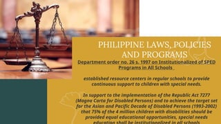 PHILIPPINE LAWS, POLICIES
AND PROGRAMS
Department order no. 26 s. 1997 on Institutionalized of SPED
Programs in All Schools
established resource centers in regular schools to provide
continuous support to children with special needs.
In support to the implementation of the Republic Act 7277
(Magna Carta for Disabled Persons) and to achieve the target set
for the Asian and Pacific Decade of Disabled Persons (1993-2002)
that 75% of the 4 million children with disabilities should be
provided equal educational opportunities, special needs
 