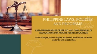 PHILIPPINE LAWS, POLICIES
AND PROGRAMS
CHED MEMORANDUM ORDER NO. 40 S. 2008- MANUAL OF
REGULATIONS FOR PRIVATE HIGHER EDUCATION
It encourages private higher education institutions to admit
students with disabilities.
 