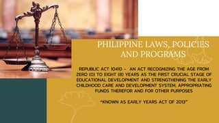 PHILIPPINE LAWS, POLICIES
AND PROGRAMS
REPUBLIC ACT 10410 - AN ACT RECOGNIZING THE AGE FROM
ZERO (0) TO EIGHT (8) YEARS AS THE FIRST CRUCIAL STAGE OF
EDUCATIONAL DEVELOPMENT AND STRENGTHENING THE EARLY
CHILDHOOD CARE AND DEVELOPMENT SYSTEM, APPROPRIATING
FUNDS THEREFOR AND FOR OTHER PURPOSES
“KNOWN AS EARLY YEARS ACT OF 2013”
 