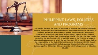 PHILIPPINE LAWS, POLICIES
AND PROGRAMS
It is hereby declared the policy of the State to promote the rights of children to
survival, development and special protection with full recognition of the nature of
childhood and as well as the need to provide developmentally appropriate
experiences to address their needs; and to support parents in their roles as
primary caregivers and as their children’s first teachers. Further, the State hereby
recognizes the age from zero (0) to eight (8) years as the first crucial stage of
educational development of which the age from zero (0) to four (4) years shall be
the responsibility of the Early Childhood Care and Development (ECCD) Council.
Therefore, the responsibility to help develop children in the formative years
between age five (5) to eight (8) years shall be with the Department of Education
(DepED).
 