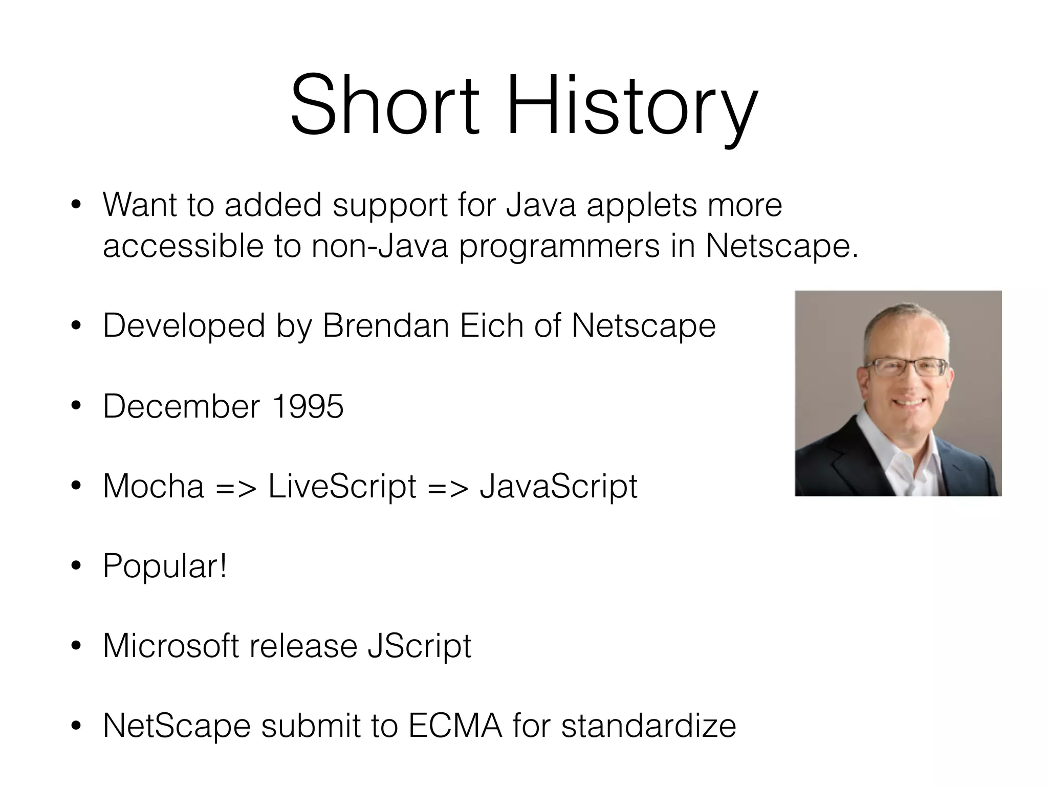 Short History
• Want to added support for Java applets more
accessible to non-Java programmers in Netscape.
• Developed by Brendan Eich of Netscape
• December 1995
• Mocha => LiveScript => JavaScript
• Popular!
• Microsoft release JScript
• NetScape submit to ECMA for standardize
 