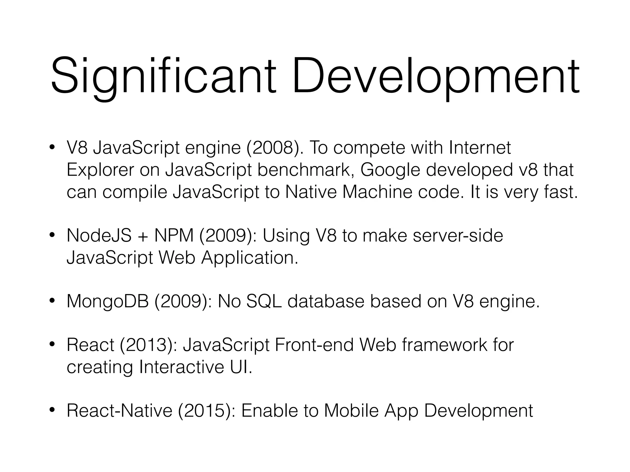 Signiﬁcant Development
• V8 JavaScript engine (2008). To compete with Internet
Explorer on JavaScript benchmark, Google developed v8 that
can compile JavaScript to Native Machine code. It is very fast.
• NodeJS + NPM (2009): Using V8 to make server-side
JavaScript Web Application.
• MongoDB (2009): No SQL database based on V8 engine.
• React (2013): JavaScript Front-end Web framework for
creating Interactive UI.
• React-Native (2015): Enable to Mobile App Development
 