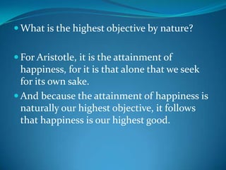  What is the highest objective by nature?
 For Aristotle, it is the attainment of
happiness, for it is that alone that we seek
for its own sake.
 And because the attainment of happiness is
naturally our highest objective, it follows
that happiness is our highest good.
 