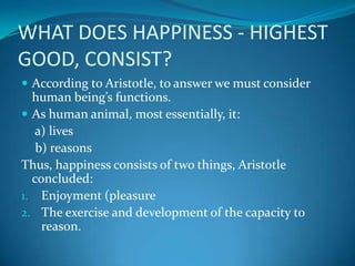 WHAT DOES HAPPINESS - HIGHEST
GOOD, CONSIST?
 According to Aristotle, to answer we must consider
human being’s functions.
 As human animal, most essentially, it:
a) lives
b) reasons
Thus, happiness consists of two things, Aristotle
concluded:
1. Enjoyment (pleasure
2. The exercise and development of the capacity to
reason.
 