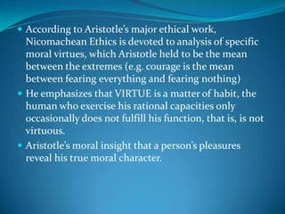  According to Aristotle’s major ethical work,
Nicomachean Ethics is devoted to analysis of specific
moral virtues, which Aristotle held to be the mean
between the extremes (e.g. courage is the mean
between fearing everything and fearing nothing)
 He emphasizes that VIRTUE is a matter of habit, the
human who exercise his rational capacities only
occasionally does not fulfill his function, that is, is not
virtuous.
 Aristotle’s moral insight that a person’s pleasures
reveal his true moral character.
 