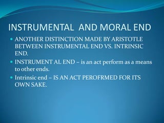 INSTRUMENTAL AND MORAL END
 ANOTHER DISTINCTION MADE BY ARISTOTLE
BETWEEN INSTRUMENTAL END VS. INTRINSIC
END.
 INSTRUMENT AL END – is an act perform as a means
to other ends.
 Intrinsic end – IS AN ACT PEROFRMED FOR ITS
OWN SAKE.
 