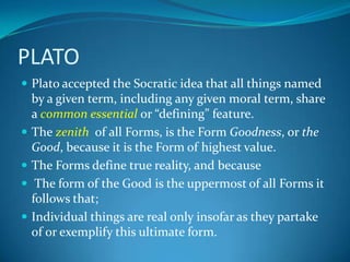 PLATO
 Plato accepted the Socratic idea that all things named
by a given term, including any given moral term, share
a common essential or “defining” feature.
 The zenith of all Forms, is the Form Goodness, or the
Good, because it is the Form of highest value.
 The Forms define true reality, and because
 The form of the Good is the uppermost of all Forms it
follows that;
 Individual things are real only insofar as they partake
of or exemplify this ultimate form.
 